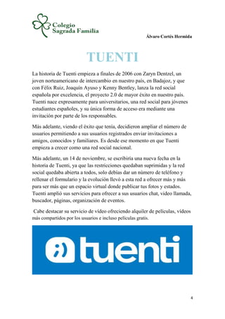 Álvaro Cortés Hermida
4
TUENTI
La historia de Tuenti empieza a finales de 2006 con Zaryn Dentzel, un
joven norteamericano de intercambio en nuestro país, en Badajoz, y que
con Félix Ruiz, Joaquín Ayuso y Kenny Bentley, lanza la red social
española por excelencia, el proyecto 2.0 de mayor éxito en nuestro país.
Tuenti nace expresamente para universitarios, una red social para jóvenes
estudiantes españoles, y su única forma de acceso era mediante una
invitación por parte de los responsables.
Más adelante, viendo el éxito que tenía, decidieron ampliar el número de
usuarios permitiendo a sus usuarios registrados enviar invitaciones a
amigos, conocidos y familiares. Es desde ese momento en que Tuenti
empieza a crecer como una red social nacional.
Más adelante, un 14 de noviembre, se escribiría una nueva fecha en la
historia de Tuenti, ya que las restricciones quedaban suprimidas y la red
social quedaba abierta a todos, solo debías dar un número de teléfono y
rellenar el formulario y la evolución llevó a esta red a ofrecer más y más
para ser más que un espacio virtual donde publicar tus fotos y estados.
Tuenti amplió sus servicios para ofrecer a sus usuarios chat, video llamada,
buscador, páginas, organización de eventos.
Cabe destacar su servicio de vídeo ofreciendo alquiler de películas, vídeos
más compartidos por los usuarios e incluso películas gratis.
 