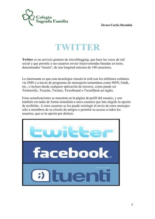 Álvaro Cortés Hermida
5
TWITTER
Twitter es un servicio gratuito de microblogging, que hace las veces de red
social y que permite a sus usuarios enviar micro-entradas basadas en texto,
denominadas "tweets", de una longitud máxima de 140 caracteres.
Lo interesante es que esta tecnología víncula la web con los teléfonos celulares
vía SMS o a través de programas de mensajería instantánea como MSN, Gtalk,
etc., o incluso desde cualquier aplicación de terceros, como puede ser
Twitterrific, Tweetie, Twinter, Tweetboard o TweetDeck-en inglés.
Estas actualizaciones se muestran en la página de perfil del usuario, y son
también enviadas de forma inmediata a otros usuarios que han elegido la opción
de recibirlas. A estos usuarios se les puede restringir el envío de estos mensajes
sólo a miembros de su círculo de amigos o permitir su acceso a todos los
usuarios, que es la opción por defecto.
 