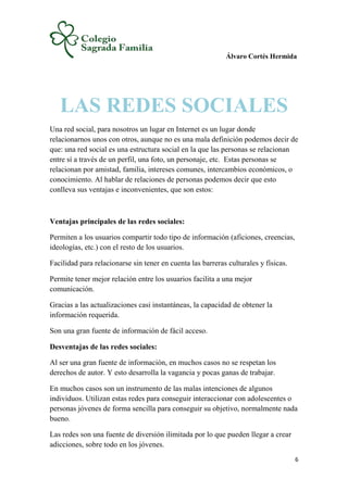 Álvaro Cortés Hermida
6
LAS REDES SOCIALES
Una red social, para nosotros un lugar en Internet es un lugar donde
relacionarnos unos con otros, aunque no es una mala definición podemos decir de
que: una red social es una estructura social en la que las personas se relacionan
entre sí a través de un perfil, una foto, un personaje, etc. Estas personas se
relacionan por amistad, familia, intereses comunes, intercambios económicos, o
conocimiento. Al hablar de relaciones de personas podemos decir que esto
conlleva sus ventajas e inconvenientes, que son estos:
Ventajas principales de las redes sociales:
Permiten a los usuarios compartir todo tipo de información (aficiones, creencias,
ideologías, etc.) con el resto de los usuarios.
Facilidad para relacionarse sin tener en cuenta las barreras culturales y físicas.
Permite tener mejor relación entre los usuarios facilita a una mejor
comunicación.
Gracias a las actualizaciones casi instantáneas, la capacidad de obtener la
información requerida.
Son una gran fuente de información de fácil acceso.
Desventajas de las redes sociales:
Al ser una gran fuente de información, en muchos casos no se respetan los
derechos de autor. Y esto desarrolla la vagancia y pocas ganas de trabajar.
En muchos casos son un instrumento de las malas intenciones de algunos
individuos. Utilizan estas redes para conseguir interaccionar con adolescentes o
personas jóvenes de forma sencilla para conseguir su objetivo, normalmente nada
bueno.
Las redes son una fuente de diversión ilimitada por lo que pueden llegar a crear
adicciones, sobre todo en los jóvenes.
 