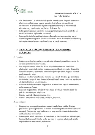 Paula Ruiz Valdepeñas 4º ESO A
Las redes sociales.
4
 Son Interactivas: Las redes sociales poseen además de un conjunto de salas de
chat, foros, aplicaciones, juegos, servicios de telefonía, intercambio de
información, de esta manera la gente se puede conectar y es otra forma de
diversión muy común entre los jóvenes de hoy en día.
 Establecen relaciones: Las redes sociales permiten relacionarte con todos los
usuarios que están registrados en esta red.
 Intercambio de información e intereses: Las redes sociales permiten que el
contenido publicado por un usuario se difunda a través de una red de contactos y
sub-contactos mucho más grande de lo que se pueda imaginar.
2. VENTAJAS E INCONVENIENTES DE LAS REDES
SOCIALES.
1) Ventajas:
 Pueden ser utilizadas en el sector académico y laboral, para el intercambio de
diversas experiencias innovadoras.
 Los empresarios que hacen uso de las redes han demostrado un nivel de
eficiencia y un acertado trabajo en equipo, consolidando proyectos de gestión
del conocimiento, y permiten a los usuarios participar en un proyecto en línea
desde cualquier lugar.
 Permiten construir una identidad personal y/o virtual, debido a que permiten a
los usuarios compartir todo tipo de información (aficiones, creencias, ideologías,
etc.) con el resto de los cibernautas.
 Facilitan las relaciones entre las personas, evitando todo tipo de barreras tanto
culturales como físicas.
 Facilitan el aprendizaje integral fuera del aula escolar, y permiten poner en
práctica los conceptos adquiridos.
 Permite a un individuo mostrarse a otros
 Permite intercambiar actividades, intereses, aficiones.
2) Desventajas:
 Personas con segundas intenciones pueden invadir la privacidad de otros
provocando grandes problemas al mismo, mostrando públicamente información
personal. Además que para los hackers es muy sencillo obtener información
confidencial de sus usuarios.
 Para algunos países ser usuario de estas redes se convierte en una amenaza para
la seguridad nacional. Esto ha hecho que para el personal relacionado con la
seguridad de un país sea una prohibición.
 