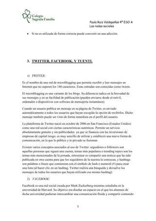 Paula Ruiz Valdepeñas 4º ESO A
Las redes sociales.
5
 Si no es utilizada de forma correcta puede convertir en una adicción.
3. TWITTER, FACEBOOK, Y TUENTI.
1) TWITTER:
Es el nombre de una red de microblogging que permite escribir y leer mensajes en
Internet que no superen los 140 caracteres. Estas entradas son conocidas como tweets.
El microblogging es una variante de los blogs. Su diferencia radica en la brevedad de
sus mensajes y en su facilidad de publicación (pueden enviarse desde el móvil,
ordenador o dispositivos con software de mensajería instantánea).
Cuando un usuario publica un mensaje en su página de Twitter, es enviado
automáticamente a todos los usuarios que hayan escogido la opción de recibirlos. Dicho
mensaje también puede ser visto de forma inmediata en el perfil del usuario.
La plataforma de Twitter nació en octubre de 2006 en San Francisco (Estados Unidos)
como una red social con ciertas características auténticas. Permite un servicio
absolutamente gratuito y sin publicidades ya que se financia con las inversiones de
empresas de capital riesgo, es muy sencillo de utilizar y estableció una nueva forma de
comunicación, en la que lo público y lo privado se fusionan.
Existen varios conceptos asociados al uso de Twitter: seguidores o followers son
aquellas personas que siguen una cuenta, temas más populares o trending topics son los
temas más mencionados de la jornada, retweetear es compartir una noticia que ha sido
publicada en otra cuenta para que los seguidores de la nuestra la conozcan, y hashtags
son palabras o frases que comienzan con el símbolo de hash o numeral (#) para crear
una lista (al hacer clic en un hashtag, Twitter realiza una búsqueda y devuelve los
mensajes de todos los usuarios que hayan utilizado ese mismo hashtag).
2) FACEBOOK:
Facebook es una red social creada por Mark Zuckerberg mientras estudiaba en la
universidad de Harvard. Su objetivo era diseñar un espacio en el que los alumnos de
dicha universidad pudieran intercambiar una comunicación fluida y compartir contenido
 