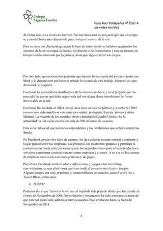 Paula Ruiz Valdepeñas 4º ESO A
Las redes sociales.
6
de forma sencilla a través de Internet. Fue tan innovador su proyecto que con el tiempo
se extendió hasta estar disponible para cualquier usuario de la red.
Para su creación, Zuckerberg jaqueó la base de datos donde se hallaban registrados los
alumnos de la universidad; de hecho, los directivos lo denunciaron y estuvo durante un
tiempo siendo estudiado por la justicia, hasta que alguien retiró los cargos.
Por otro lado, aparecieron tres personas que dijeron formar parte del proyecto junto con
Mark y lo denunciaron por haberse robado la licencia de este trabajo, tampoco se supo
demasiado al respecto.
Facebook ha permitido la masificación de la comunicación en y es el proyecto que ha
marcado las pautas que debe seguir toda red social que desee introducirse de forma
irrevocable en la red.
Facebook fue fundada en 2004, tardó unos años en hacerse público y a partir del 2007
comenzaron a desarrollarse versiones en español, portugués, francés, alemán y otros
idiomas. La mayoría de los usuarios viven o residen en Estados Unidos. En la
actualidad la red social cuenta con más de 500 millones de usuarios.
Esta es la red social que marca los antecedentes y las condiciones que deben cumplir las
demás.
En Facebook existen dos tipos de cuentas: las de cualquier usuario normal y corriente y
la que pueden abrir las empresas. Las primeras son totalmente gratuitas y permiten la
comunicación fluida entre personas reales; las segundas sirven para ofrecer productos o
servicios y mantener contacto cercano entre empresas y clientes. A su vez en las cuentas
de empresas existen las versiones gratuitas y las pagas.
Por último Facebook también ofrece aplicaciones y juegos a los miembros,
convirtiéndose en una plataforma que trasciende el contacto social entre amigos.
Algunos juegos son muy populares y tienen millones de usuarios, como FarmVille o
Tower Bloxx, entre otros.
3) TUENTI:
Podemos decir que Tuenti es la red social española más popular desde que fue creada en
el mes de Noviembre de 2006. Su evolución y crecimiento ha sido constante, a pesar de
que esta red social solo admitía a nuevos usuarios bajo invitación hasta la fecha de
Noviembre de 2011.
 