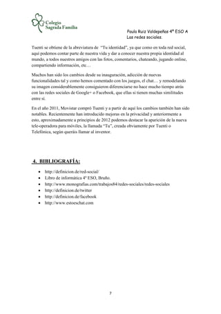 Paula Ruiz Valdepeñas 4º ESO A
Las redes sociales.
7
Tuenti se obtiene de la abreviatura de “Tu identidad”, ya que como en toda red social,
aquí podemos contar parte de nuestra vida y dar a conocer nuestra propia identidad al
mundo, a todos nuestros amigos con las fotos, comentarios, chateando, jugando online,
compartiendo información, etc…
Muchos han sido los cambios desde su inauguración, adicción de nuevas
funcionalidades tal y como hemos comentado con los juegos, el chat… y remodelando
su imagen considerablemente consiguieron diferenciarse no hace mucho tiempo atrás
con las redes sociales de Google+ o Facebook, que ellas si tienen muchas similitudes
entre sí.
En el año 2011, Movistar compró Tuenti y a partir de aquí los cambios también han sido
notables. Recientemente han introducido mejoras en la privacidad y anteriormente a
esto, aproximadamente a principios de 2012 podemos destacar la aparición de la nueva
tele-operadora para móviles, la llamada “Tu”, creada obviamente por Tuenti o
Telefónica, según queráis llamar al inventor.
4. BIBLIOGRAFÍA:
 http://definicion.de/red-social/
 Libro de informática 4º ESO, Bruño.
 http://www.monografias.com/trabajos84/redes-sociales/redes-sociales
 http://definicion.de/twitter
 http://definicion.de/facebook
 http://www.estoeschat.com
 