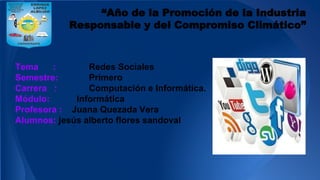 “Año de la Promoción de la Industria
Responsable y del Compromiso Climático”
Tema : Redes Sociales
Semestre: Primero
Carrera : Computación e Informática.
Módulo: Informática
Profesora : Juana Quezada Vera
Alumnos: jesús alberto flores sandoval
 