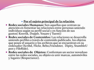  Por el sujeto principal de la relación: 
 Redes sociales Humanas: Son aquellas que centran su 
atención en fomentar las relaciones entre personas uniendo 
individuos según su perfil social y en función de sus 
gustos( Koornk, Dopplr, Youare y Tuenti) 
 Redes sociales de Contenidos: Las relaciones se desarrolla 
uniendo perfiles a través de contenido publicado, los objetos 
que posee el usuario o los archivos que se encuentran en su 
ordenador (Scribd, Flickr, Bebo,Friendster, Dipity, StumbleU 
pon y FileRide). 
 Redes sociales de Objetos: Conforman un sector novedoso 
entre las redes sociales, su objeto es unir marcas, automóviles 
y lugares (Respectance). 
 