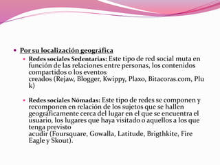  Por su localización geográfica 
 Redes sociales Sedentarias: Este tipo de red social muta en 
función de las relaciones entre personas, los contenidos 
compartidos o los eventos 
creados (Rejaw, Blogger, Kwippy, Plaxo, Bitacoras.com, Plu 
k) 
 Redes sociales Nómadas: Este tipo de redes se componen y 
recomponen en relación de los sujetos que se hallen 
geográficamente cerca del lugar en el que se encuentra el 
usuario, los lugares que haya visitado o aquellos a los que 
tenga previsto 
acudir (Foursquare, Gowalla, Latitude, Brigthkite, Fire 
Eagle y Skout). 
 