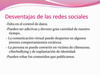 Desventajas de las redes sociales 
-Falta en el control de datos. 
-Pueden ser adictivas y devorar gran cantidad de nuestro 
tiempo. 
- La comunicación virtual puede despertar en algunos 
jóvenes comportamientos erráticos. 
- La persona se puede convertir en víctima de ciberacoso, 
ciberbullying y de suplantación de identidad. 
-Pueden robar los contenidos que publicamos. 
 