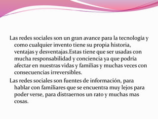 Las redes sociales son un gran avance para la tecnología y 
como cualquier invento tiene su propia historia, 
ventajas y desventajas.Estas tiene que ser usadas con 
mucha responsabilidad y conciencia ya que podría 
afectar en nuestras vidas y familias y muchas veces con 
consecuencias irreversibles. 
Las redes sociales son fuentes de información, para 
hablar con familiares que se encuentra muy lejos para 
poder verse, para distraernos un rato y muchas mas 
cosas. 
