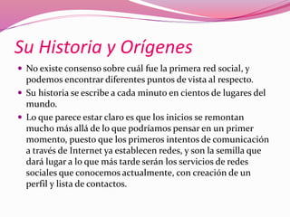 Su Historia y Orígenes 
 No existe consenso sobre cuál fue la primera red social, y 
podemos encontrar diferentes puntos de vista al respecto. 
 Su historia se escribe a cada minuto en cientos de lugares del 
mundo. 
 Lo que parece estar claro es que los inicios se remontan 
mucho más allá de lo que podríamos pensar en un primer 
momento, puesto que los primeros intentos de comunicación 
a través de Internet ya establecen redes, y son la semilla que 
dará lugar a lo que más tarde serán los servicios de redes 
sociales que conocemos actualmente, con creación de un 
perfil y lista de contactos. 
 