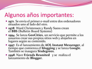 Algunos años importantes: 
 1971. Se envía el primer e-mail entre dos ordenadores 
situados uno al lado del otro. 
 1978. Ward Christensen y Randy Suess crean 
el BBS (Bulletin Board Systems) 
 1994. Se lanza GeoCities, un servicio que permite a los 
usuarios crear sus propios sitios web y alojarlos en 
lugares según su contenido. 
 1997. Es el lanzamiento de AOL Instant Messenger, al 
tiempo que comienza el blogging y se lanza Google. 
También se inaugura Sixdegrees. 
 1998. Nace Friends Reunited y se realiza el 
lanzamiento de Blogger. 
 