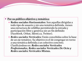  Por su público objetivo y temática: 
 Redes sociales Horizontales: Son aquellas dirigidas a 
todo tipo de usuario y sin una temática definida. tienen 
una estructura de celdillas permitiendo la entrada y 
participación libre y genérica sin un fin definido 
(Facebook, Orkut, Identi.ca, Twitter). 
 Redes sociales Verticales: Están concebidas sobre la base 
de un eje temático. Su objetivo es el de congregar en torno 
a una temática definida a un colectivo concreto. 
Clasificándose en: Redes sociales Verticales 
Profesionales, Redes sociales Verticales De Ocio y 
Redes sociales Verticales Mixtas. 
 