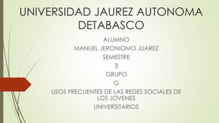 UNIVERSIDAD JAUREZ AUTONOMA 
DETABASCO 
ALUMNO 
MANUEL JERONIOMO JUAREZ 
SEMESTRE 
3 
GRUPO 
G 
USOS FRECUENTES DE LAS REDES SOCIALES DE 
LOS JOVENES 
UNIVERSITARIOS 
 