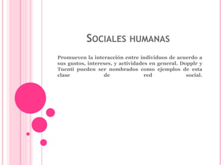 SOCIALES HUMANAS 
Promueven la interacción entre individuos de acuerdo a 
sus gustos, intereses, y actividades en general. Dopplr y 
Tuenti pueden ser nombrados como ejemplos de esta 
clase de red social. 
 