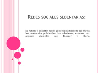 REDES SOCIALES SEDENTARIAS: 
Se refiere a aquellas redes que se modifican de acuerdo a 
los contenidos publicados, las relaciones, eventos, etc. 
algunos ejemplos son Blogger y Plurk. 
 