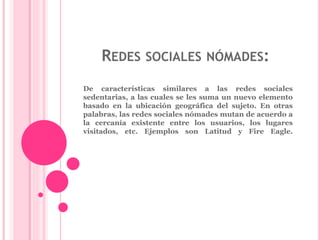 REDES SOCIALES NÓMADES: 
De características similares a las redes sociales 
sedentarias, a las cuales se les suma un nuevo elemento 
basado en la ubicación geográfica del sujeto. En otras 
palabras, las redes sociales nómades mutan de acuerdo a 
la cercanía existente entre los usuarios, los lugares 
visitados, etc. Ejemplos son Latitud y Fire Eagle. 
 