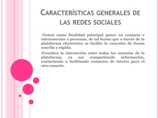 CARACTERÍSTICAS GENERALES DE 
LAS REDES SOCIALES 
•Tienen como finalidad principal poner en contacto e 
interconectar a personas, de tal forma que a través de la 
plataforma electrónica se facilite la conexión de forma 
sencilla y rápida. 
•Permiten la interacción entre todos los usuarios de la 
plataforma, ya sea compartiendo información, 
contactando o facilitando contactos de interés para el 
otro usuario. 
 