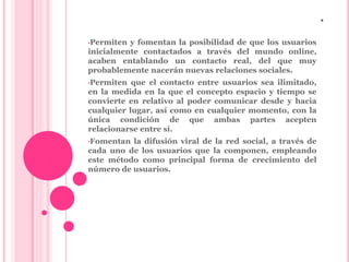 . 
•Permiten y fomentan la posibilidad de que los usuarios 
inicialmente contactados a través del mundo online, 
acaben entablando un contacto real, del que muy 
probablemente nacerán nuevas relaciones sociales. 
•Permiten que el contacto entre usuarios sea ilimitado, 
en la medida en la que el concepto espacio y tiempo se 
convierte en relativo al poder comunicar desde y hacia 
cualquier lugar, así como en cualquier momento, con la 
única condición de que ambas partes acepten 
relacionarse entre sí. 
•Fomentan la difusión viral de la red social, a través de 
cada uno de los usuarios que la componen, empleando 
este método como principal forma de crecimiento del 
número de usuarios. 
 