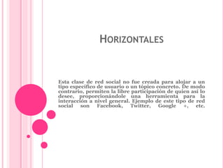 HORIZONTALES 
Esta clase de red social no fue creada para alojar a un 
tipo específico de usuario o un tópico concreto. De modo 
contrario, permiten la libre participación de quien así lo 
desee, proporcionándole una herramienta para la 
interacción a nivel general. Ejemplo de este tipo de red 
social son Facebook, Twitter, Google +, etc. 
 