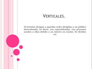 VERTICALES. 
El término designa a aquellas redes dirigidas a un público 
determinado. Es decir, son especializadas. Las personas 
acuden a ellas debido a un interés en común. Se dividen 
en: 
 