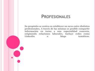 PROFESIONALES 
Su propósito se centra en establecer un nexo entre distintos 
profesionales. A través de las mismas es posible compartir 
información en torno a una especialidad concreta, 
originando relaciones laborales. Incluye redes como 
LinkedIn o blogs temáticos. 
 