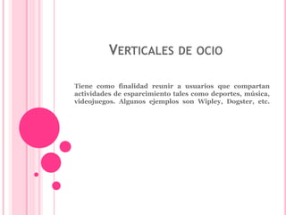 VERTICALES DE OCIO 
Tiene como finalidad reunir a usuarios que compartan 
actividades de esparcimiento tales como deportes, música, 
videojuegos. Algunos ejemplos son Wipley, Dogster, etc. 
 