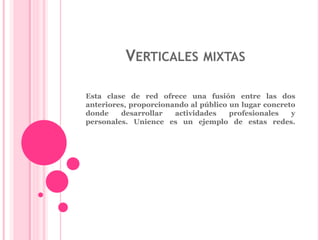 VERTICALES MIXTAS 
Esta clase de red ofrece una fusión entre las dos 
anteriores, proporcionando al público un lugar concreto 
donde desarrollar actividades profesionales y 
personales. Unience es un ejemplo de estas redes. 
 