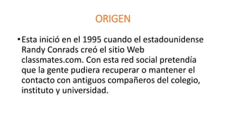 ORIGEN 
•Esta inició en el 1995 cuando el estadounidense 
Randy Conrads creó el sitio Web 
classmates.com. Con esta red social pretendía 
que la gente pudiera recuperar o mantener el 
contacto con antiguos compañeros del colegio, 
instituto y universidad. 
 