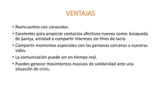 VENTAJAS 
• Reencuentro con conocidos. 
• Excelentes para propiciar contactos afectivos nuevos como: búsqueda 
de pareja, amistad o compartir intereses sin fines de lucro. 
• Compartir momentos especiales con las personas cercanas a nuestras 
vidas. 
• La comunicación puede ser en tiempo real. 
• Pueden generar movimientos masivos de solidaridad ante una 
situación de crisis. 
 