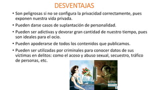 DESVENTAJAS 
• Son peligrosas si no se configura la privacidad correctamente, pues 
exponen nuestra vida privada. 
• Pueden darse casos de suplantación de personalidad. 
• Pueden ser adictivas y devorar gran cantidad de nuestro tiempo, pues 
son ideales para el ocio. 
• Pueden apoderarse de todos los contenidos que publicamos. 
• Pueden ser utilizadas por criminales para conocer datos de sus 
víctimas en delitos: como el acoso y abuso sexual, secuestro, tráfico 
de personas, etc. 
 