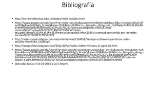 Bibliografía 
• http://escritoriofamilias.educ.ar/datos/redes-sociales.html 
• https://www.google.com.do/search?q=redes+sociales&source=lnms&tbm=isch&sa=X&ei=mzpAVLetGuXIsAT 
aoYDIBg&ved=0CAgQ_AUoAQ&biw=1024&bih=667#facrc=_&imgdii=_&imgrc=H_i5LPWxGvZIkM%253A%3B 
aFXP995U9mSOkM%3Bhttp%253A%252F%252Fwww.accesoglobal.info%252Fwp-content% 
252Fuploads%252F2014%252F05%252Fredes-soc. 
jpg%3Bhttp%253A%252F%252Fwww.accesoglobal.info%252Fla-juventud-consumida-por-las-redes-sociales% 
252F%3B2712%3B2728 
• http://redessociales.bligoo.com.mx/content/view/1534653/Ventajas-y-Desventajas-de-las-redes-sociales. 
html#.VEA_OGddXy4 
• http://tacograferos.blogspot.com/2012/10/periodos-indeterminados-el-signo-de.html 
• https://www.google.com.do/search?q=mal+uso+de+las+redes+sociales&es_sm=93&source=lnms&tbm=isch 
&sa=X&ei=rz5AVMSBK9aSsQSG84HYDg&ved=0CAgQ_AUoAQ&biw=1024&bih=667#facrc=_&imgdii=_&imgrc 
=GgK3JwDMpxwL9M%253A%3B2CD3lfvFpP1xjM%3Bhttp%253A%252F%252F2.bp.blogspot.com%252F-bi6vXAcxOmA% 
252FUH30jr3fPBI%252FAAAAAAAAAC0%252FOLipNxKOIz8%252Fs1600%252Finternet-segura- 
2.jpg%3Bhttp%253A%252F%252Fpaolaggloo.blogspot.com%252F%3B1024%3B682 
• (Extraídas todas el 16-10-2014 a las 5:30 pm) 
