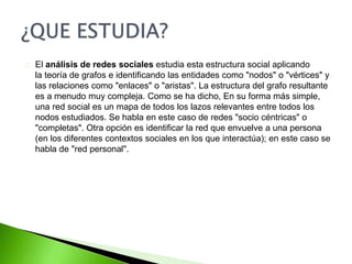 El análisis de redes sociales estudia esta estructura social aplicando 
la teoría de grafos e identificando las entidades como "nodos" o "vértices" y 
las relaciones como "enlaces" o "aristas". La estructura del grafo resultante 
es a menudo muy compleja. Como se ha dicho, En su forma más simple, 
una red social es un mapa de todos los lazos relevantes entre todos los 
nodos estudiados. Se habla en este caso de redes "socio céntricas" o 
"completas". Otra opción es identificar la red que envuelve a una persona 
(en los diferentes contextos sociales en los que interactúa); en este caso se 
habla de "red personal". 
 