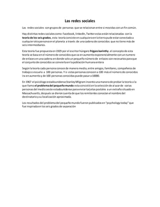 Las redes sociales 
Las redes sociales son grupos de personas que se relacionan entre si movidas con un fin común. 
Hay distintas redes sociales como Facebook, linkedln, Twitter estas están relacionadas con la 
teoría de los seis grados, esta teoría consiste en cualquiera en la tierra pude estar conectado a 
cualquier otra persona en el planeta a través de una cadena de conocidos que no tiene más de 
seis intermediarios. 
Esta teoría fue propuesta en 1929 por el escritor húngaro frigyes karinthy .el concepto de esta 
teoría se basa en el número de conocidos que va en aumento exponencialmente con un numero 
de enlaces en una cadena en donde solo un pequeño número de enlaces son necesarios para que 
el conjunto de conocidos se convierta en la población humana entera 
Según la teoría cada persona conoce de manera media, entre amigos, familiares, compañeros de 
trabajo o escuela a 100 personas. Y si estas personas conocen a 100 más el número de conocidos 
ira en aumento y de 100 personas conocidas puede pasar a 10000. 
En 1967 el psicólogo estadounidense Stanley Milgram invento una manera de probar la teoría a la 
que llamo el problema del pequeño mundo esta consistió en la selección de al azar de varias 
personas del medio oeste estadounidense para enviar tarjetas postales a un extraño situado en 
Massachusetts, después se dieron cuenta de que los remitentes conocían el nombre del 
destinatario y su localización aproximada. 
Los resultados del problema del pequeño mundo fueron publicados en “psychology today” que 
fue inspirada en los seis grados de separación 
