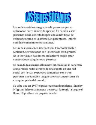Las redes sociales son grupos de personas que se
relacionan entre sí movidas por un fin común, estas
personas están conectadas por uno o más tipos de
relaciones como es la amistad, el parentesco, interés
común o conocimientos comunes.
Las redes sociales en internet son: Facebook,Twiter,
Linkedln, se relacionan con la teoría de los 6 grados.
Es la teoría que cualquiera en la tierra puede estar
conectado a cualquier otra persona.
Es cuando los usuarios llamados cibernautas se conectan
a una red de redes atraves de una cuenta en una red
social con la cual se puedes comunicar con otras
personas que también tengan cuentas con personas de
cualquier parte del mundo.
Se sabe que en 1967 el psicólogo estadounidense Stanley
Milgram ideo una manera de probar la teoría a la que el
llamo: El problema del pequeño mundo.