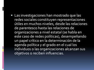  Las investigaciones han mostrado que las 
redes sociales constituyen representaciones 
útiles en muchos niveles, desde las relaciones 
de parentesco hasta las relaciones de 
organizaciones a nivel estatal (se habla en 
este caso de redes políticas), desempeñando 
un papel crítico en la determinación de la 
agenda política y el grado en el cual los 
individuos o las organizaciones alcanzan sus 
objetivos o reciben influencias. 
 