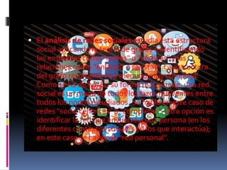  El análisis de redes sociales estudia esta estructura 
social aplicando la teoría de grafos e identificando 
las entidades como "nodos" o "vértices" y las 
relaciones como "enlaces" o "aristas". La estructura 
del grafo resultante es a menudo muy compleja. 
Como se ha dicho, En su forma más simple, una red 
social es un mapa de todos los lazos relevantes entre 
todos los nodos estudiados. Se habla en este caso de 
redes "socio céntricas" o "completas". Otra opción es 
identificar la red que envuelve a una persona (en los 
diferentes contextos sociales en los que interactúa); 
en este caso se habla de "red personal". 
 