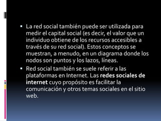  La red social también puede ser utilizada para 
medir el capital social (es decir, el valor que un 
individuo obtiene de los recursos accesibles a 
través de su red social). Estos conceptos se 
muestran, a menudo, en un diagrama donde los 
nodos son puntos y los lazos, líneas. 
 Red social también se suele referir a las 
plataformas en Internet. Las redes sociales de 
internet cuyo propósito es facilitar la 
comunicación y otros temas sociales en el sitio 
web. 
 