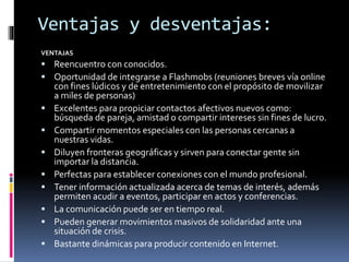 Ventajas y desventajas: 
VENTAJAS 
 Reencuentro con conocidos. 
 Oportunidad de integrarse a Flashmobs (reuniones breves vía online 
con fines lúdicos y de entretenimiento con el propósito de movilizar 
a miles de personas) 
 Excelentes para propiciar contactos afectivos nuevos como: 
búsqueda de pareja, amistad o compartir intereses sin fines de lucro. 
 Compartir momentos especiales con las personas cercanas a 
nuestras vidas. 
 Diluyen fronteras geográficas y sirven para conectar gente sin 
importar la distancia. 
 Perfectas para establecer conexiones con el mundo profesional. 
 Tener información actualizada acerca de temas de interés, además 
permiten acudir a eventos, participar en actos y conferencias. 
 La comunicación puede ser en tiempo real. 
 Pueden generar movimientos masivos de solidaridad ante una 
situación de crisis. 
 Bastante dinámicas para producir contenido en Internet. 
 