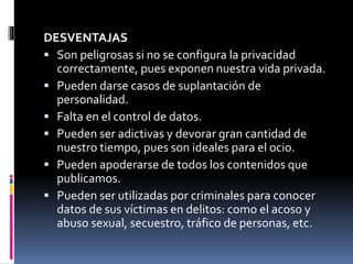 DESVENTAJAS 
 Son peligrosas si no se configura la privacidad 
correctamente, pues exponen nuestra vida privada. 
 Pueden darse casos de suplantación de 
personalidad. 
 Falta en el control de datos. 
 Pueden ser adictivas y devorar gran cantidad de 
nuestro tiempo, pues son ideales para el ocio. 
 Pueden apoderarse de todos los contenidos que 
publicamos. 
 Pueden ser utilizadas por criminales para conocer 
datos de sus víctimas en delitos: como el acoso y 
abuso sexual, secuestro, tráfico de personas, etc. 
 