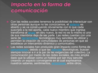  Con las redes sociales tenemos la posibilidad de interactuar con 
otras personas aunque no las conozcamos, el sistema es 
abierto y se va construyendo obviamente con lo que cada 
suscripto a la red aporta, cada nuevo miembro que ingresa 
transforma al grupo en otro nuevo, la red no es lo mismo si uno 
de sus miembros deja de ser parte. Las redes cuentan con una 
serie de herramientas tecnológicas muy sencillas de utilizar y 
permiten la creación de comunidades de personas en que se 
establece un intercambio dinámico y comunicativo. 
 Las redes sociales han producido gran impacto como forma de 
comunicación, debido a que las ciencias tecnológicas, buscan 
siempre innovar e ir a la par de las exigencias del colectivo. La 
comunicación por medio de las redes sociales, es más amplia 
dado que la utilizan como un hobbie por ser muy sencilla 
creando un espacio convergente en el cual expresamos 
nuestros saberes, sentimientos, emociones, entre otros. 
 