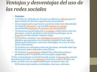 Ventajas y desventajas del uso de 
las redes sociales 
• Ventajas: 
• 1) Puede ser utilizada en el sector académico y laboral, para el 
intercambio de diversas experiencias innovadoras. 
• 2) Los empresarios que hacen uso de las redes han demostrado 
un nivel de eficiencia y un acertado trabajo en equipo, 
consolidando proyectos de gestión del conocimiento. 
• 3) Favorecen la participación y el trabajo colaborativo entre las 
personas, es decir, permiten a los usuarios participar en un 
proyecto en línea desde cualquier lugar. 
• 4) Permiten construir una identidad personal y/o virtual, 
debido a que permiten a los usuarios compartir todo tipo de 
información (aficiones, creencias, ideologías, etc.) con el resto 
de los cibernautas. 
• 5) Facilitan las relaciones entre las personas, evitando todo tipo 
de barreras tanto culturales como físicas. 
• 6) Facilitan el aprendizaje integral fuera del aula escolar, y 
permiten poner en práctica los conceptos adquiridos. 
7) Por el aislamiento social del mundo actual, la interacción a través 
de Internet permite a un individuo mostrarse a otros. Es decir, las 
redes sociales son una oportunidad para mostrarse tal cual. 
• 8) Permite intercambiar actividades, intereses, aficiones. 
 