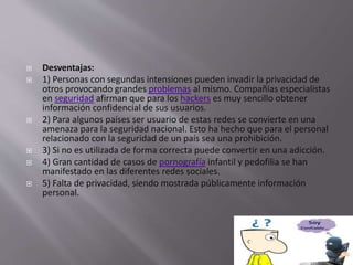  Desventajas: 
 1) Personas con segundas intensiones pueden invadir la privacidad de 
otros provocando grandes problemas al mismo. Compañías especialistas 
en seguridad afirman que para los hackers es muy sencillo obtener 
información confidencial de sus usuarios. 
 2) Para algunos países ser usuario de estas redes se convierte en una 
amenaza para la seguridad nacional. Esto ha hecho que para el personal 
relacionado con la seguridad de un país sea una prohibición. 
 3) Si no es utilizada de forma correcta puede convertir en una adicción. 
 4) Gran cantidad de casos de pornografía infantil y pedofilia se han 
manifestado en las diferentes redes sociales. 
 5) Falta de privacidad, siendo mostrada públicamente información 
personal. 
 