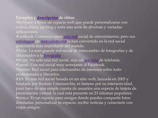 Ejemplos y descripción de sitios: 
• MySpace: Ofrece un espacio web que puede personalizarse con 
videos, fotos, un blog y toda una serie de diversas y variadas 
aplicaciones. 
• Facebook: Comenzó como una red social de universitarios; pero sus 
estrategias de mercadotecnia la han convertido en la red social 
generalista más importante del mundo. 
• Flickr: La más grande red social de intercambio de fotografías y de 
aficionados a la fotografía. 
• Skype: No sólo una red social, sino un servicio de telefonía. 
• Tuenti: Una red social muy semejante al Facebook. 
• Twitter: Red social para intercambio de intereses sobre todo 
profesionales y literarios. 
• Hi5: Es una red social basada en un sitio web, lanzada en 2003 y 
fundada por Ramun Yalamanchis, es famoso por su interactividad, 
pues hace de una simple cuenta de usuarios una especie de tarjeta de 
presentación virtual; la cual está presente en 23 idiomas populares. 
• Sónico: Es un espacio para amigos donde puedes compartir fotos 
ilimitadas, personalizar tu espacio, recibir noticias y conectarte con 
viejos amigos. 
 
