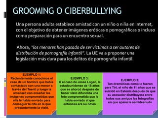 GROOMING O CIBERBULLYING
Una persona adulta establece amistad con un niño o niña en Internet,
con el objetivo de obtener imágenes eróticas o pornográficas o incluso
como preparación para un encuentro sexual.
Ahora, “los menores han pasado de ser víctimas a ser autores de
distribución de pornografía infantil”. La UE va a proponer una
legislación más dura para los delitos de pornografía infantil.
EJEMPLO 1:
Recientemente conocimos el
caso de un hombre que había
contactado con una menor a
través del Tuenti y luego la
amenazó con enseñar las
imágenes comprometidas que
ella le había enviado para
conseguir la cita en la que
presuntamente la violó.
EJEMPLO 2:
Tan dramáticas como lo fueron
para Tiri, el niño de 11 años que se
suicidó en Estonia después de que
su acosador distribuyera entre
todos sus amigos las fotografías
en que aparecía semidesnudo
EJEMPLO 3:
O el caso de Jesse Logan, la
estadounidense de 18 años
que se ahorcó después de
haber visto difundida una
foto comprometida que le
había enviado al que
entonces era su novio
 