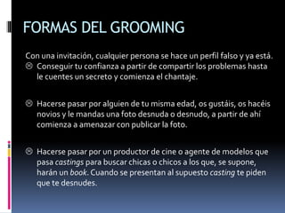 FORMAS DEL GROOMING
Con una invitación, cualquier persona se hace un perfil falso y ya está.
 Conseguir tu confianza a partir de compartir los problemas hasta
le cuentes un secreto y comienza el chantaje.
 Hacerse pasar por alguien de tu misma edad, os gustáis, os hacéis
novios y le mandas una foto desnuda o desnudo, a partir de ahí
comienza a amenazar con publicar la foto.
 Hacerse pasar por un productor de cine o agente de modelos que
pasa castings para buscar chicas o chicos a los que, se supone,
harán un book. Cuando se presentan al supuesto casting te piden
que te desnudes.
 