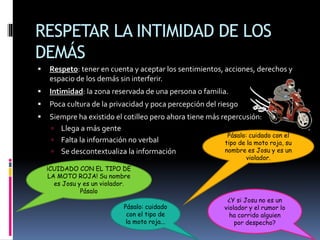 RESPETAR LA INTIMIDAD DE LOS
DEMÁS
 Respeto: tener en cuenta y aceptar los sentimientos, acciones, derechos y
espacio de los demás sin interferir.
 Intimidad: la zona reservada de una persona o familia.
 Poca cultura de la privacidad y poca percepción del riesgo
 Siempre ha existido el cotilleo pero ahora tiene más repercusión:
 Llega a más gente
 Falta la información no verbal
 Se descontextualiza la información
¡CUIDADO CON EL TIPO DE
LA MOTO ROJA! Su nombre
es Josu y es un violador.
Pásalo
Pásalo: cuidado con el
tipo de la moto roja, su
nombre es Josu y es un
violador.
Pásalo: cuidado
con el tipo de
la moto roja...
¿Y si Josu no es un
violador y el rumor lo
ha corrido alguien
por despecho?
 