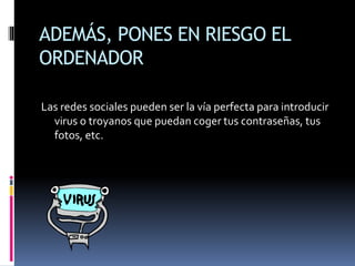 ADEMÁS, PONES EN RIESGO EL
ORDENADOR
Las redes sociales pueden ser la vía perfecta para introducir
virus o troyanos que puedan coger tus contraseñas, tus
fotos, etc.
 