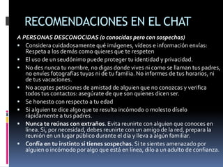 RECOMENDACIONES EN EL CHAT
A PERSONAS DESCONOCIDAS (o conocidas pero con sospechas)
 Considera cuidadosamente qué imágenes, vídeos e información envías:
Respeta a los demás como quieres que te respeten
 El uso de un seudónimo puede proteger tu identidad y privacidad.
 No des nunca tu nombre, no digas donde vives ni como se llaman tus padres,
no envíes fotografías tuyas ni de tu familia. No informes de tus horarios, ni
de tus vacaciones.
 No aceptes peticiones de amistad de alguien que no conozcas y verifica
todos tus contactos: asegúrate de que son quienes dicen ser.
 Se honesto con respecto a tu edad
 Si alguien te dice algo que te resulta incómodo o molesto díselo
rápidamente a tus padres.
 Nunca te reúnas con extraños. Evita reunirte con alguien que conoces en
línea. Si, por necesidad, debes reunirte con un amigo de la red, prepara la
reunión en un lugar público durante el día y lleva a algún familiar.
 Confía en tu instinto si tienes sospechas.Si te sientes amenazado por
alguien o incómodo por algo que está en línea, dilo a un adulto de confianza.
 