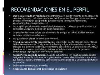 RECOMENDACIONES EN EL PERFIL
 Usa los ajustes de privacidad para controlar quién puede visitar tu perfil. Recuerda
que si no los usas, cualquiera puede ver tu información. Siempre debes intentar no
publicar información que permita que un extraño te encuentre (horarios,
vacaciones, dirección personal, …)
 No aceptes peticiones de amistad de alguien que no conozcas y verifica todos tus
contactos: asegúrate de que son quienes dicen ser.
 La popularidad no se valora por el número de amigos en la Red. Es fácil aceptar
amistades indiscriminadamente.
 No guardes tus claves de acceso en tu móvil.
 Revisa frecuentemente los comentarios: Si permites que te escriban comentarios,
léelos frecuentemente. Si alguno es insolente y vulgar, elimina dicho comentario,
bloquea a la persona y por supuesto informa sobre esto a un adulto de confianza, a
la red social y, lo mas importante, evita responder comentarios de personas
extrañas que te pregunten información personal.
 Fotos: Piensa antes de publicar. Cuando subas fotos, ten mucho cuidado con las
imágenes.Antes de subir una foto, piensa cómo te sentirías si es vista por uno de
tus padres/abuelos, profesores, consejero de admisiones de la universidad o futuro
empleador.
 Se honesto con respecto a tu edad
 Respeta a los demás como quieres que te respeten
 