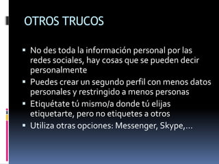 OTROS TRUCOS
 No des toda la información personal por las
redes sociales, hay cosas que se pueden decir
personalmente
 Puedes crear un segundo perfil con menos datos
personales y restringido a menos personas
 Etiquétate tú mismo/a donde tú elijas
etiquetarte, pero no etiquetes a otros
 Utiliza otras opciones: Messenger, Skype,…
 