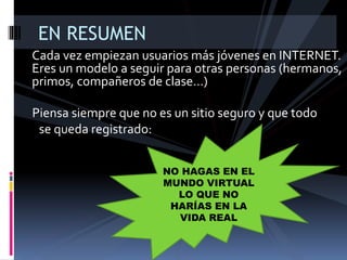 Cada vez empiezan usuarios más jóvenes en INTERNET.
Eres un modelo a seguir para otras personas (hermanos,
primos, compañeros de clase…)
EN RESUMEN
Piensa siempre que no es un sitio seguro y que todo
se queda registrado:
NO HAGAS EN EL
MUNDO VIRTUAL
LO QUE NO
HARÍAS EN LA
VIDA REAL
 